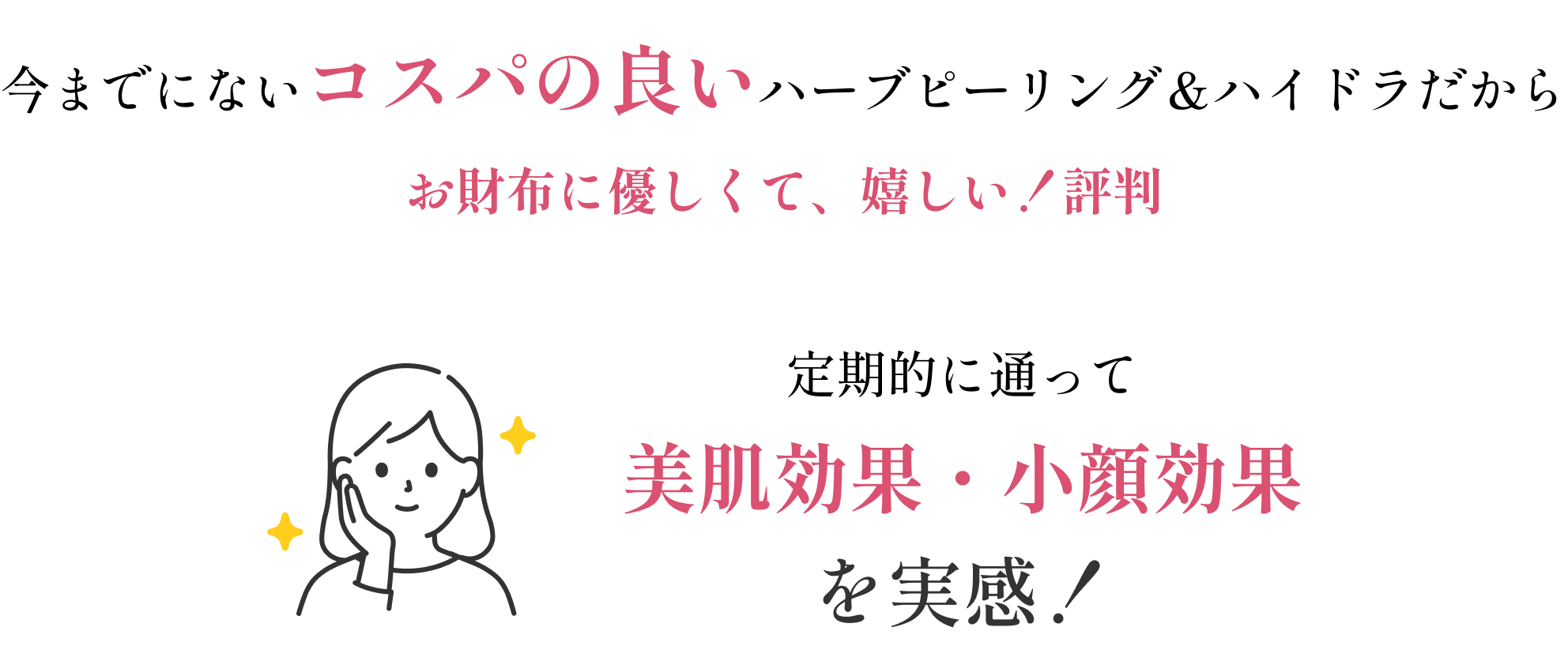 今までにないコスパの良いハーブピーリング&ハイドラだからお財布に優しくて、嬉しい!と評判。定期的に通って美肌効果・小顔効果を実感!